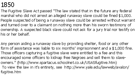 Text Box: 1850The Fugitive Slave Act passed The law stated that in the future any federal marshal who did not arrest an alleged runaway slave could be fined $1,000. People suspected of being a runaway slave could be arrested without warrant and turned over to a claimant on nothing more than his sworn testimony of ownership. A suspected black slave could not ask for a jury trial nor testify on his or her behalf.Any person aiding a runaway slave by providing shelter, food or any other form of assistance was liable to six months' imprisonment and a $1,000 fine. Those officers capturing a fugitive slave were entitled to a fee and this encouraged some officers to kidnap free Negroes and sell them to slave-owners. (http://www.spartacus.schoolnet.co.uk/USASfugitive.htm) To view the law in its entirety, see  http://www.yale.edu/lawweb/avalon/fugitive.htm
